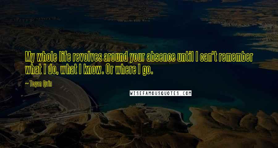 Tegan Quin Quotes: My whole life revolves around your absence until I can't remember what I do, what I know. Or where I go.