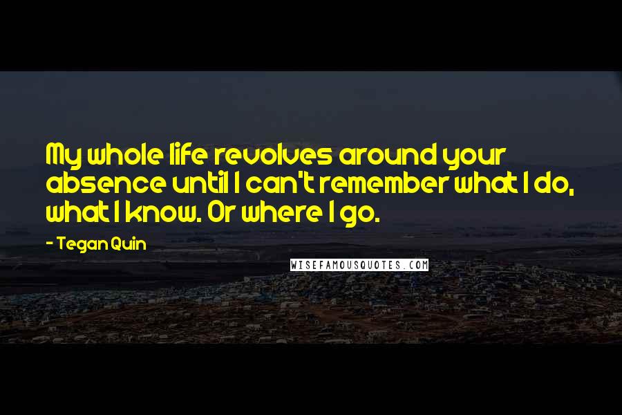Tegan Quin Quotes: My whole life revolves around your absence until I can't remember what I do, what I know. Or where I go.