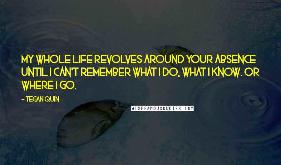 Tegan Quin Quotes: My whole life revolves around your absence until I can't remember what I do, what I know. Or where I go.