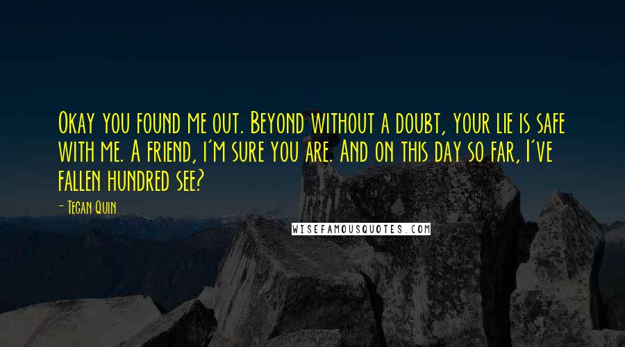 Tegan Quin Quotes: Okay you found me out. Beyond without a doubt, your lie is safe with me. A friend, i'm sure you are. And on this day so far, I've fallen hundred see?