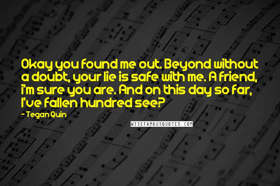 Tegan Quin Quotes: Okay you found me out. Beyond without a doubt, your lie is safe with me. A friend, i'm sure you are. And on this day so far, I've fallen hundred see?