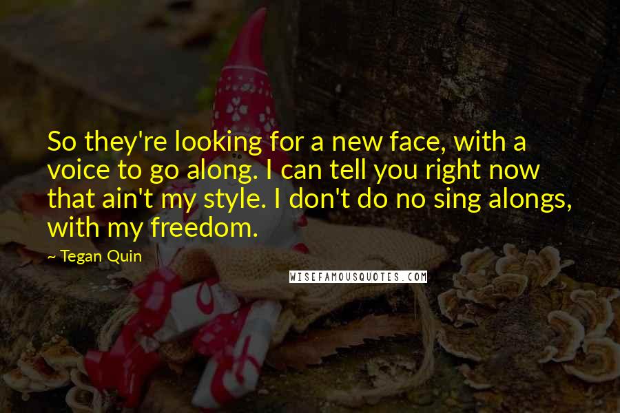 Tegan Quin Quotes: So they're looking for a new face, with a voice to go along. I can tell you right now that ain't my style. I don't do no sing alongs, with my freedom.