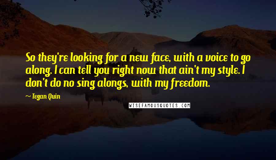 Tegan Quin Quotes: So they're looking for a new face, with a voice to go along. I can tell you right now that ain't my style. I don't do no sing alongs, with my freedom.