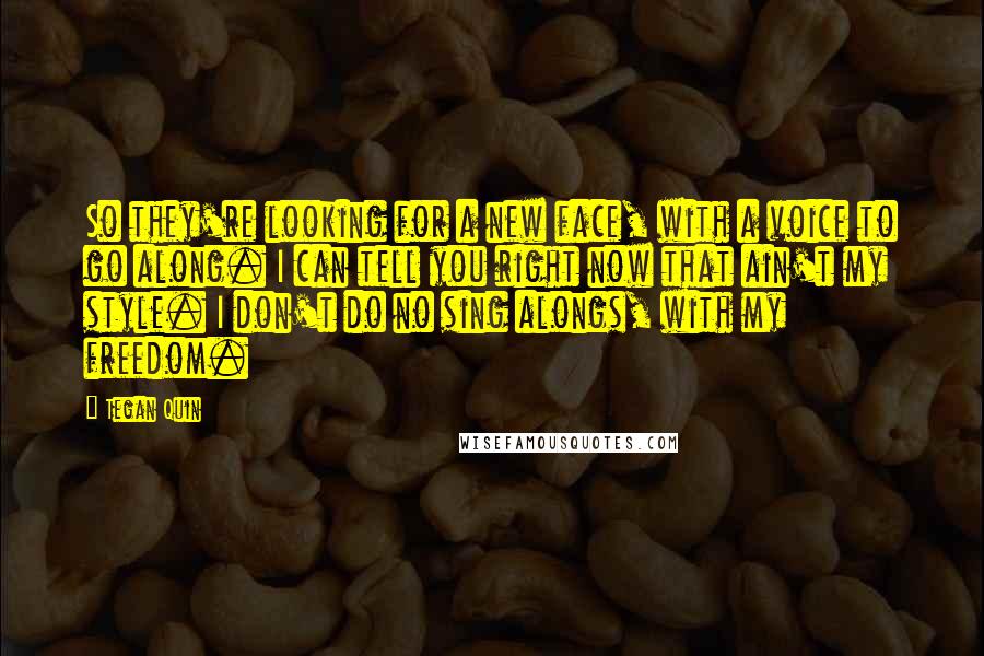 Tegan Quin Quotes: So they're looking for a new face, with a voice to go along. I can tell you right now that ain't my style. I don't do no sing alongs, with my freedom.