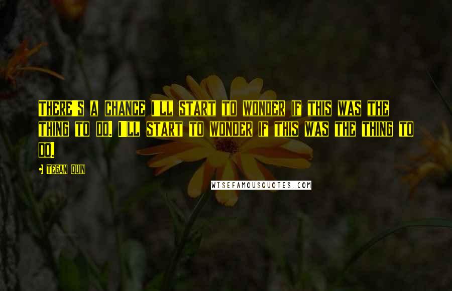Tegan Quin Quotes: There's a chance I'll start to wonder if this was the thing to do. I'll start to wonder if this was the thing to do.