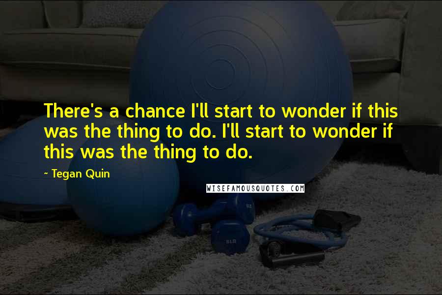 Tegan Quin Quotes: There's a chance I'll start to wonder if this was the thing to do. I'll start to wonder if this was the thing to do.