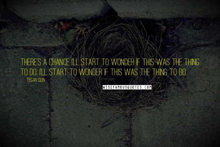 Tegan Quin Quotes: There's a chance I'll start to wonder if this was the thing to do. I'll start to wonder if this was the thing to do.