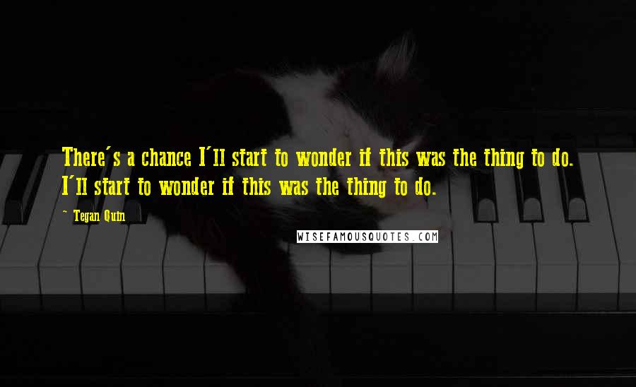 Tegan Quin Quotes: There's a chance I'll start to wonder if this was the thing to do. I'll start to wonder if this was the thing to do.