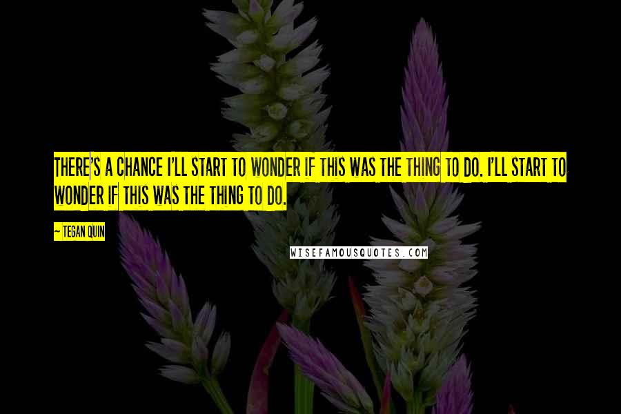 Tegan Quin Quotes: There's a chance I'll start to wonder if this was the thing to do. I'll start to wonder if this was the thing to do.