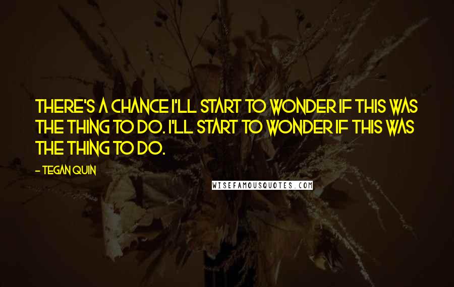 Tegan Quin Quotes: There's a chance I'll start to wonder if this was the thing to do. I'll start to wonder if this was the thing to do.