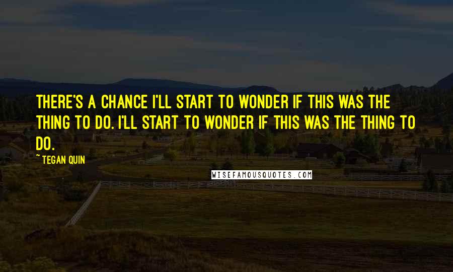 Tegan Quin Quotes: There's a chance I'll start to wonder if this was the thing to do. I'll start to wonder if this was the thing to do.