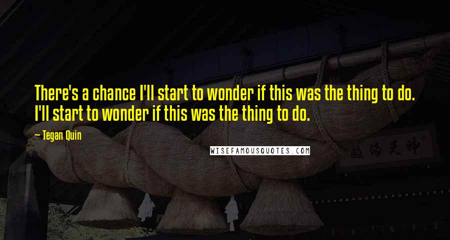 Tegan Quin Quotes: There's a chance I'll start to wonder if this was the thing to do. I'll start to wonder if this was the thing to do.