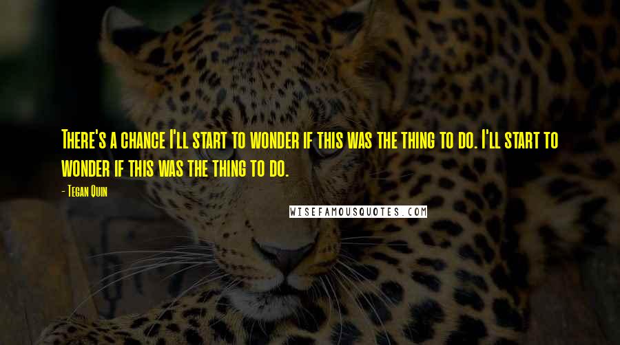 Tegan Quin Quotes: There's a chance I'll start to wonder if this was the thing to do. I'll start to wonder if this was the thing to do.