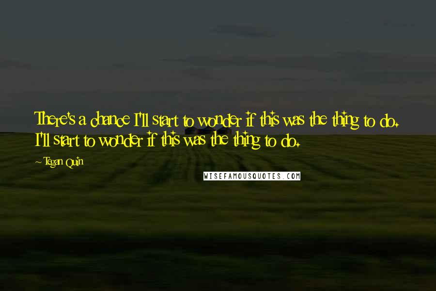 Tegan Quin Quotes: There's a chance I'll start to wonder if this was the thing to do. I'll start to wonder if this was the thing to do.