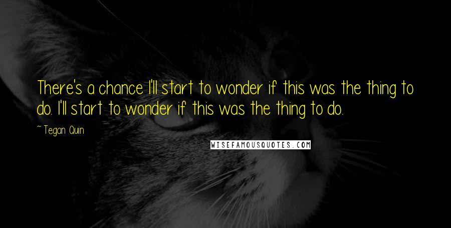 Tegan Quin Quotes: There's a chance I'll start to wonder if this was the thing to do. I'll start to wonder if this was the thing to do.