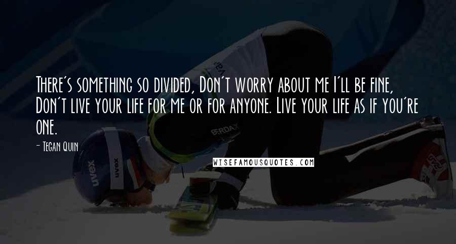 Tegan Quin Quotes: There's something so divided, Don't worry about me I'll be fine, Don't live your life for me or for anyone. Live your life as if you're one.