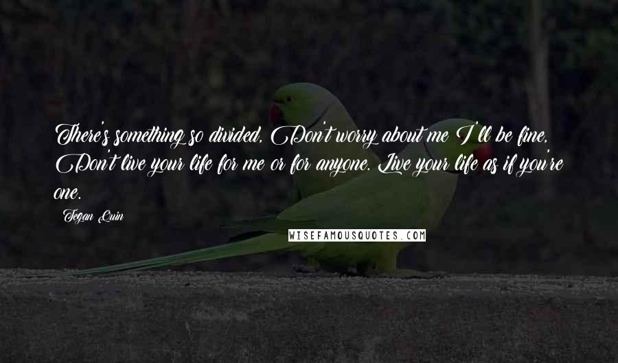 Tegan Quin Quotes: There's something so divided, Don't worry about me I'll be fine, Don't live your life for me or for anyone. Live your life as if you're one.
