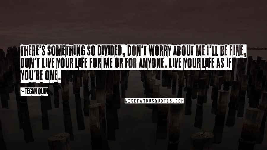 Tegan Quin Quotes: There's something so divided, Don't worry about me I'll be fine, Don't live your life for me or for anyone. Live your life as if you're one.