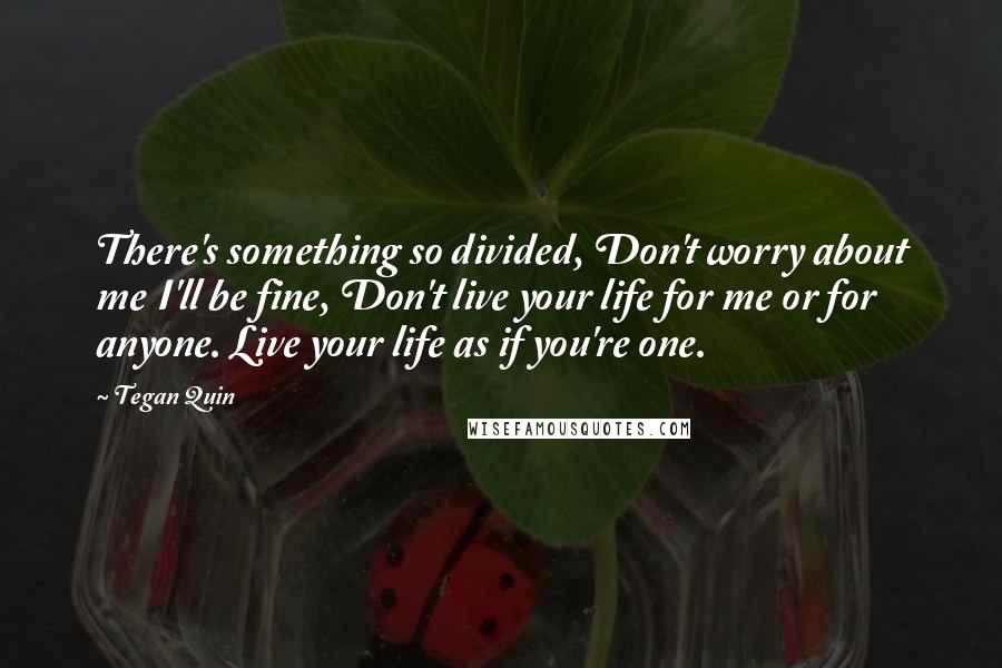 Tegan Quin Quotes: There's something so divided, Don't worry about me I'll be fine, Don't live your life for me or for anyone. Live your life as if you're one.