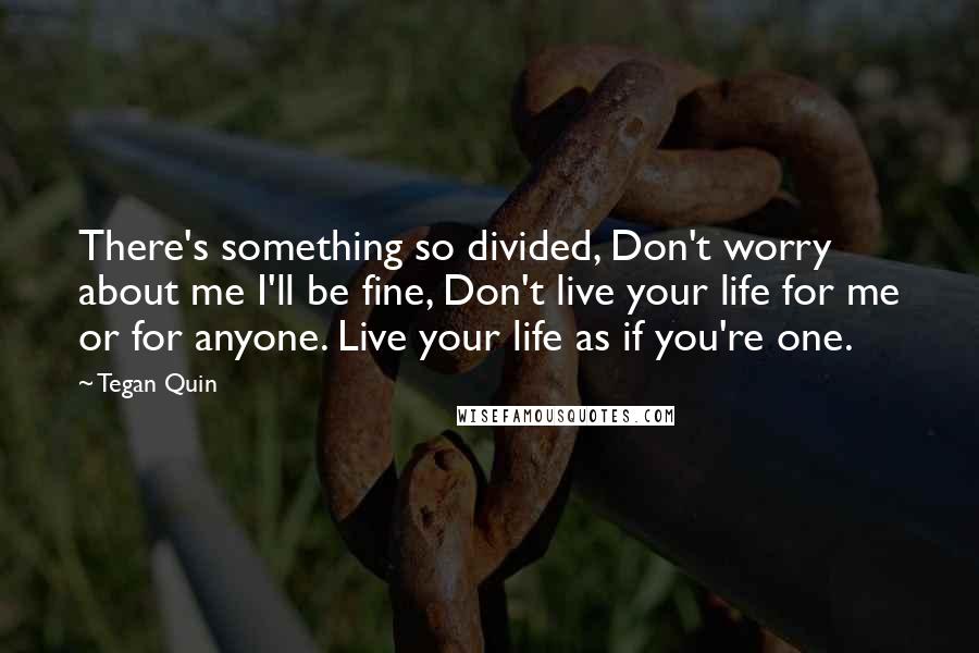 Tegan Quin Quotes: There's something so divided, Don't worry about me I'll be fine, Don't live your life for me or for anyone. Live your life as if you're one.