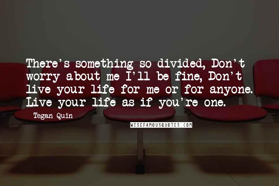 Tegan Quin Quotes: There's something so divided, Don't worry about me I'll be fine, Don't live your life for me or for anyone. Live your life as if you're one.