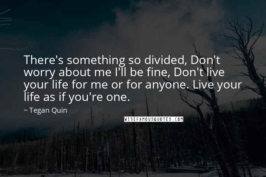 Tegan Quin Quotes: There's something so divided, Don't worry about me I'll be fine, Don't live your life for me or for anyone. Live your life as if you're one.