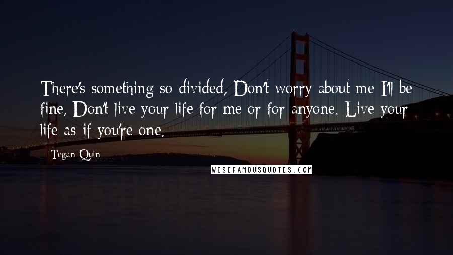 Tegan Quin Quotes: There's something so divided, Don't worry about me I'll be fine, Don't live your life for me or for anyone. Live your life as if you're one.