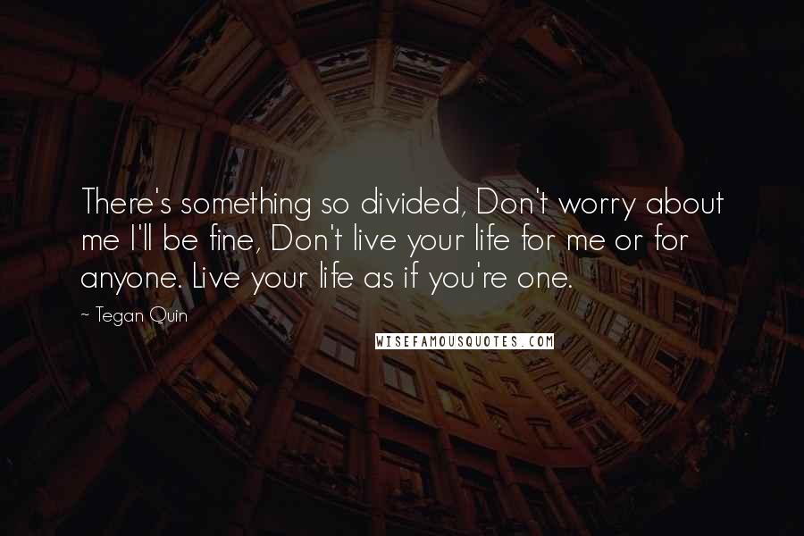 Tegan Quin Quotes: There's something so divided, Don't worry about me I'll be fine, Don't live your life for me or for anyone. Live your life as if you're one.