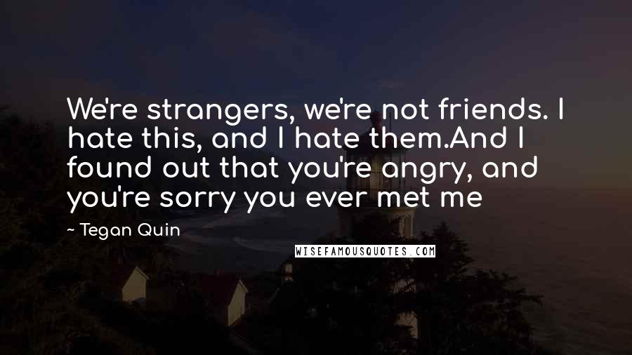 Tegan Quin Quotes: We're strangers, we're not friends. I hate this, and I hate them.And I found out that you're angry, and you're sorry you ever met me