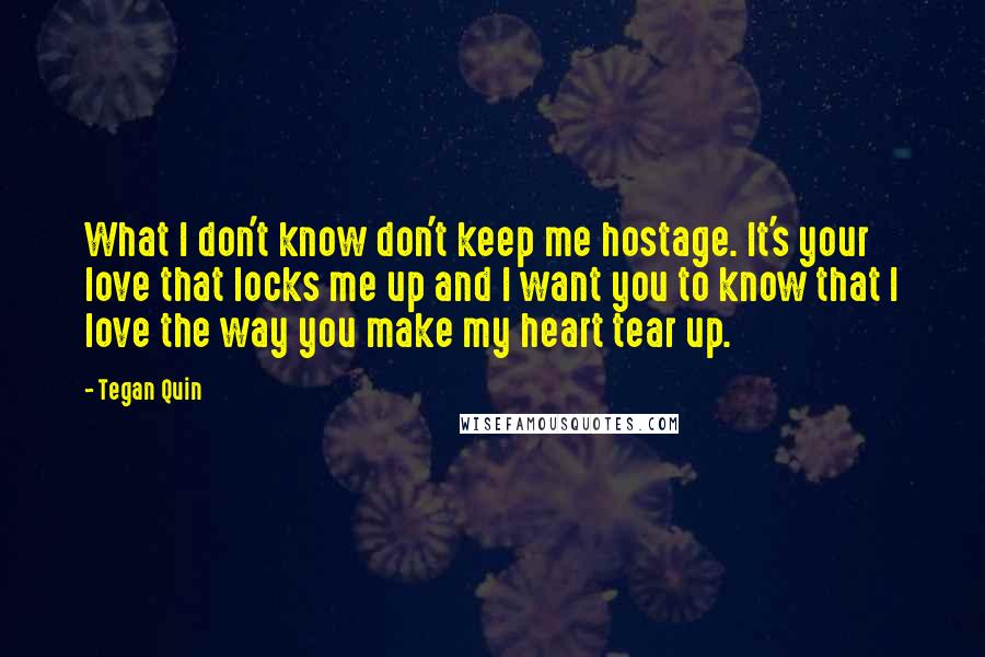 Tegan Quin Quotes: What I don't know don't keep me hostage. It's your love that locks me up and I want you to know that I love the way you make my heart tear up.