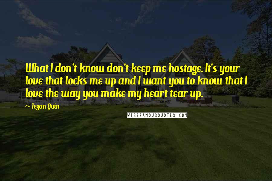 Tegan Quin Quotes: What I don't know don't keep me hostage. It's your love that locks me up and I want you to know that I love the way you make my heart tear up.