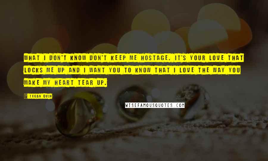 Tegan Quin Quotes: What I don't know don't keep me hostage. It's your love that locks me up and I want you to know that I love the way you make my heart tear up.