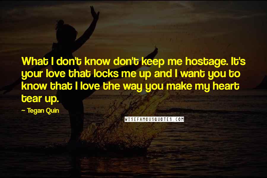 Tegan Quin Quotes: What I don't know don't keep me hostage. It's your love that locks me up and I want you to know that I love the way you make my heart tear up.