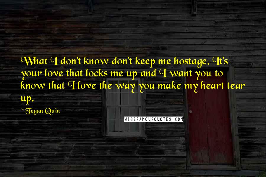 Tegan Quin Quotes: What I don't know don't keep me hostage. It's your love that locks me up and I want you to know that I love the way you make my heart tear up.