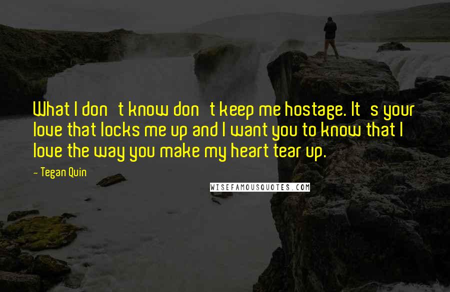 Tegan Quin Quotes: What I don't know don't keep me hostage. It's your love that locks me up and I want you to know that I love the way you make my heart tear up.