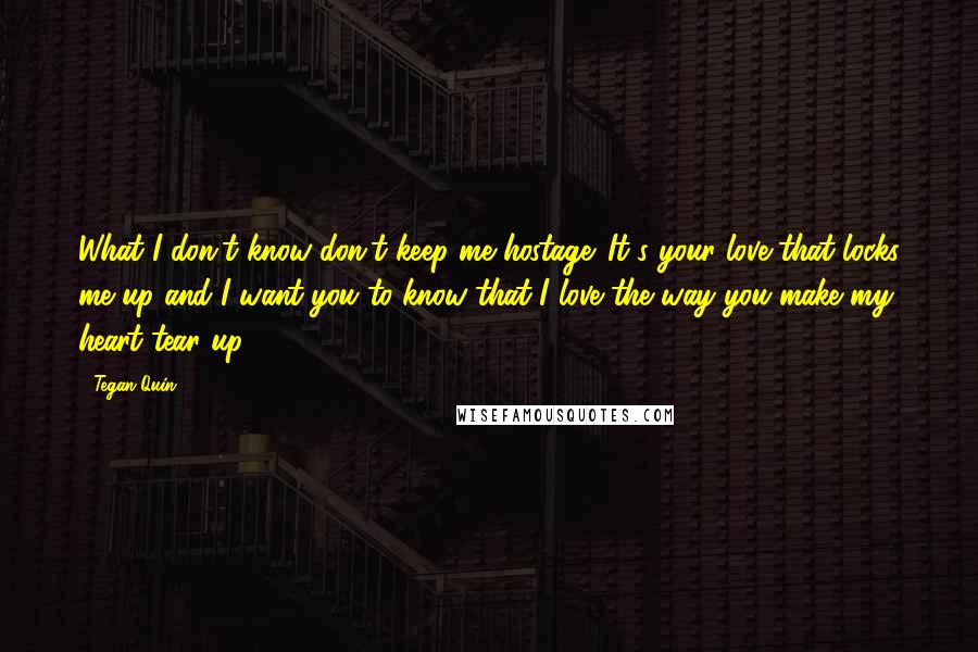 Tegan Quin Quotes: What I don't know don't keep me hostage. It's your love that locks me up and I want you to know that I love the way you make my heart tear up.