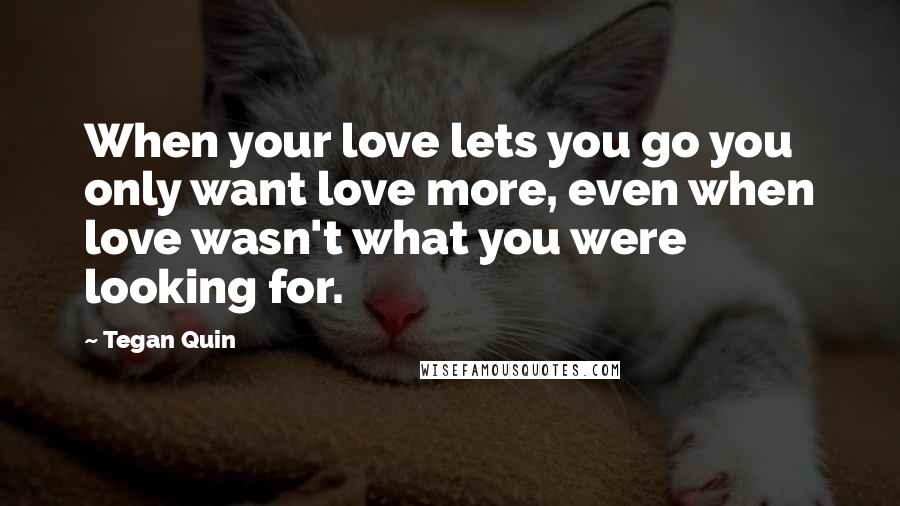Tegan Quin Quotes: When your love lets you go you only want love more, even when love wasn't what you were looking for.