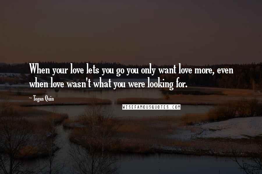 Tegan Quin Quotes: When your love lets you go you only want love more, even when love wasn't what you were looking for.