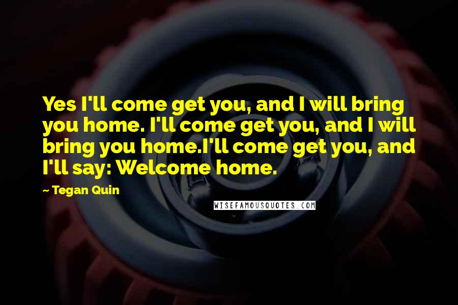 Tegan Quin Quotes: Yes I'll come get you, and I will bring you home. I'll come get you, and I will bring you home.I'll come get you, and I'll say: Welcome home.