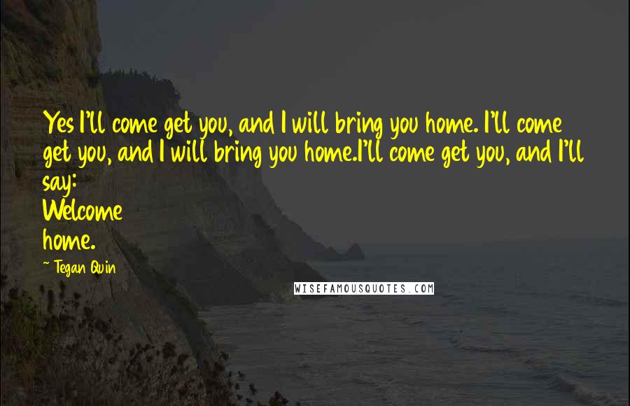 Tegan Quin Quotes: Yes I'll come get you, and I will bring you home. I'll come get you, and I will bring you home.I'll come get you, and I'll say: Welcome home.