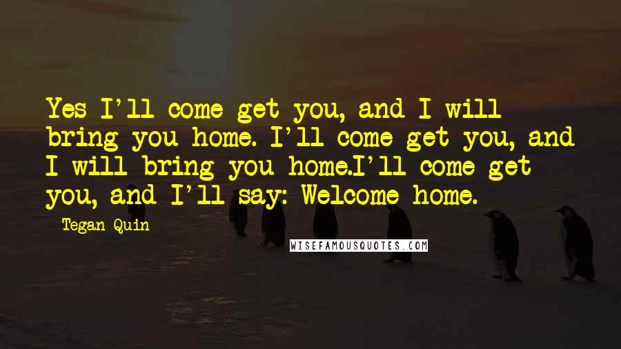 Tegan Quin Quotes: Yes I'll come get you, and I will bring you home. I'll come get you, and I will bring you home.I'll come get you, and I'll say: Welcome home.