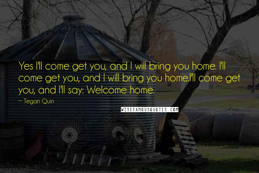 Tegan Quin Quotes: Yes I'll come get you, and I will bring you home. I'll come get you, and I will bring you home.I'll come get you, and I'll say: Welcome home.
