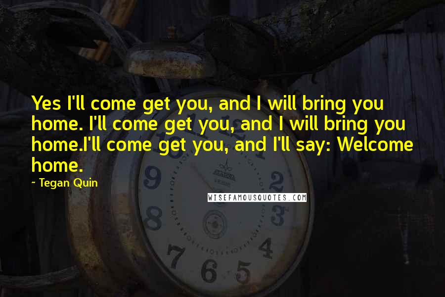 Tegan Quin Quotes: Yes I'll come get you, and I will bring you home. I'll come get you, and I will bring you home.I'll come get you, and I'll say: Welcome home.