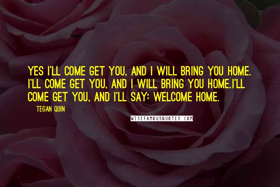 Tegan Quin Quotes: Yes I'll come get you, and I will bring you home. I'll come get you, and I will bring you home.I'll come get you, and I'll say: Welcome home.