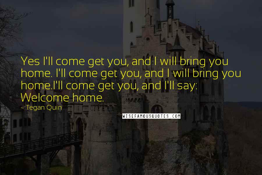 Tegan Quin Quotes: Yes I'll come get you, and I will bring you home. I'll come get you, and I will bring you home.I'll come get you, and I'll say: Welcome home.