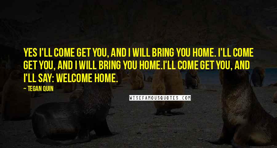 Tegan Quin Quotes: Yes I'll come get you, and I will bring you home. I'll come get you, and I will bring you home.I'll come get you, and I'll say: Welcome home.