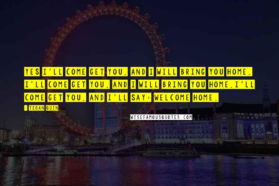 Tegan Quin Quotes: Yes I'll come get you, and I will bring you home. I'll come get you, and I will bring you home.I'll come get you, and I'll say: Welcome home.