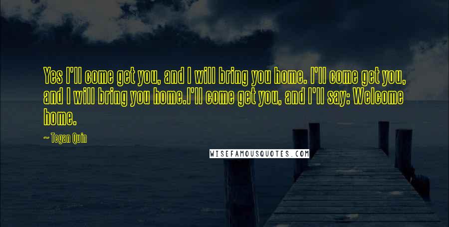 Tegan Quin Quotes: Yes I'll come get you, and I will bring you home. I'll come get you, and I will bring you home.I'll come get you, and I'll say: Welcome home.
