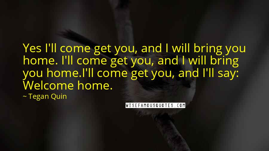Tegan Quin Quotes: Yes I'll come get you, and I will bring you home. I'll come get you, and I will bring you home.I'll come get you, and I'll say: Welcome home.
