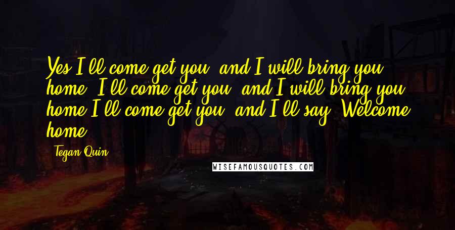 Tegan Quin Quotes: Yes I'll come get you, and I will bring you home. I'll come get you, and I will bring you home.I'll come get you, and I'll say: Welcome home.